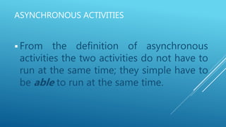ASYNCHRONOUS ACTIVITIES
 From the definition of asynchronous
activities the two activities do not have to
run at the same time; they simple have to
be able to run at the same time.
 