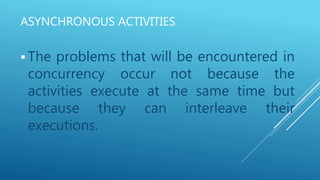 ASYNCHRONOUS ACTIVITIES
 The problems that will be encountered in
concurrency occur not because the
activities execute at the same time but
because they can interleave their
executions.
 