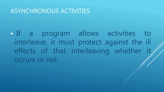 ASYNCHRONOUS ACTIVITIES
 If a program allows activities to
interleave, it must protect against the ill
effects of that interleaving whether it
occurs or not.
 