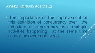 ASYNCHRONOUS ACTIVITIES
 The importance of the improvement of
this definition of concurrency over the
definition of concurrency as a multiple
activities happening at the same time
cannot be overemphasized.
 