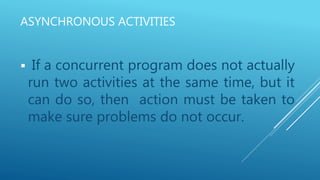 ASYNCHRONOUS ACTIVITIES
 If a concurrent program does not actually
run two activities at the same time, but it
can do so, then action must be taken to
make sure problems do not occur.
 