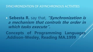 SYNCHRONIZATION OF ASYNCHRONOUS ACTIVITIES
 Sebesta R. say that, “Synchronization is
a mechanism that controls the order in
which tasks execute”.
Concepts of Programming Languages
,Addison-Wesley, Reading MA.1999
 