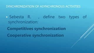 SYNCHRONIZATION OF ASYNCHRONOUS ACTIVITIES
 Sebesta R. , define two types of
synchronization:
Competitives synchronization
Cooperative synchronization
 