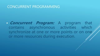 CONCURRENT PROGRAMMING
 Concurrent Program: A program that
contains asynchronous activities which
synchronize at one or more points or on one
or more resources during execution.
 