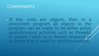 COMPONENTS
 If this units are objects, then in a
concurrent program all objects in the
program can be made to be either active
(asynchronous activities such as threads)
or pasive ( such as a shared resource or
an event that is used for synchronization).
 