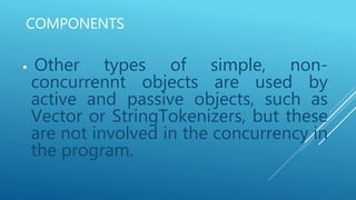 COMPONENTS
 Other types of simple, non-
concurrennt objects are used by
active and passive objects, such as
Vector or StringTokenizers, but these
are not involved in the concurrency in
the program.
 