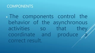 COMPONENTS
 The components control the
behavior of the asynchronous
activities so that they
coordinate and produce a
correct result.
 