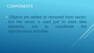 COMPONENTS
 Objects are added or removed from vector,
but the vector is used just to store data
elements, not to coordinate the
asynchronous activities.
 