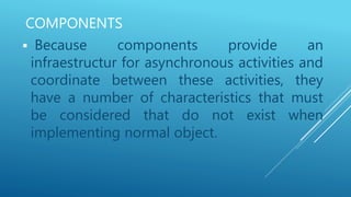 COMPONENTS
 Because components provide an
infraestructur for asynchronous activities and
coordinate between these activities, they
have a number of characteristics that must
be considered that do not exist when
implementing normal object.
 