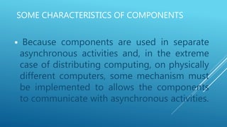 SOME CHARACTERISTICS OF COMPONENTS
 Because components are used in separate
asynchronous activities and, in the extreme
case of distributing computing, on physically
different computers, some mechanism must
be implemented to allows the components
to communicate with asynchronous activities.
 