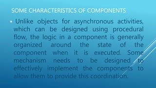 SOME CHARACTERISTICS OF COMPONENTS
 Unlike objects for asynchronous activities,
which can be designed using procedural
flow, the logic in a component is generally
organized around the state of the
component when it is executed. Some
mechanism needs to be designed to
effectively implement the components to
allow them to provide this coordination.
 