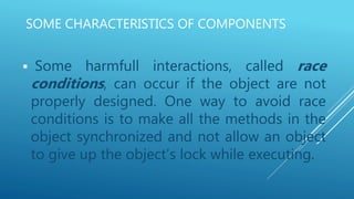 SOME CHARACTERISTICS OF COMPONENTS
 Some harmfull interactions, called race
conditions, can occur if the object are not
properly designed. One way to avoid race
conditions is to make all the methods in the
object synchronized and not allow an object
to give up the object’s lock while executing.
 