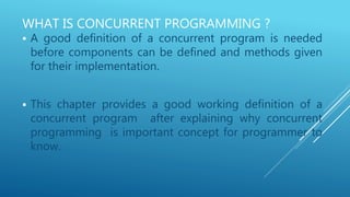 WHAT IS CONCURRENT PROGRAMMING ?
 A good definition of a concurrent program is needed
before components can be defined and methods given
for their implementation.
 This chapter provides a good working definition of a
concurrent program after explaining why concurrent
programming is important concept for programmer to
know.
 