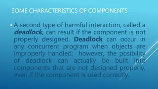 SOME CHARACTERISTICS OF COMPONENTS
 A second type of harmful interaction, called a
deadlock, can result if the component is not
properly designed. Deadlock can occur in
any concurrent program when objects are
improperly handled; however, the posibility
of deadlock can actually be built into
components that are not designed properly,
even if the component is used correctly.
 