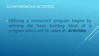 ASYNCHRONOUS ACTIVITIES
 Defining a concurrent program begins by
defining the basic building block of a
program which will be called an Activities.
 
