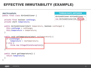 10CONFIDENTIAL
@ThreadSafe
public final class CreditCard {
private final String holder;
private final String number;
public CreditCard(String holder,
String number) {
this.holder = holder;
this.number = number;
}
public String getHolder() {
return holder;
}
public String getNumber() {
return number;
}
}
THREAD-SAFE
IMMUTABILITY (EXAMPLES)
NOT THREAD-SAFE
@NotThreadSafe
final public class ShoppingCart {
private CartService cartService;
private final List<Item> items;
@Autowired
public ShoppingCart(List<Item> items,
CartService cs) {
cartService = cs;
cartService.registerCart(this);
this.items = Collections
.unmodifiableList(items);
}
public List<Item> getItems() {
return items;
}
} Escape of mutable data object reference
Escape of this reference during construction
 