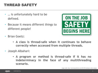 3CONFIDENTIAL
THREAD SAFETY
• … is unfortunately hard to be
defined.
• Because it means different things to
different people!
• Brian Goetz:
• A class is thread-safe when it continues to behave
correctly when accessed from multiple threads.
• Joseph Albahari:
• A program or method is thread-safe if it has no
indeterminacy in the face of any multithreading
scenario.
Image credit: http://www.beaconhillnw.com/2014/09/workplace-safety-signage/
 