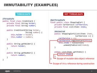 8CONFIDENTIAL
IMMUTABILITY
• Immutable objects cannot change
their state once constructed
• Strategy for definition:
• No setter methods
• All fields private and final
• No methods overriding allowed
• No this and mutable field
references escapes
• Thread safety guaranteed by
initialization safety (JSR-133)
• Safe and simple; consider whenever
feasible
Image credit: https://www.flickr.com/photos/bala_/4184518104/
 