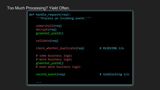 Too Much Processing? Yield Often.
def handle_request(req):
'''Process an incoming event.'''
unmarshall(req)
decrypt(req)
greenlet_yield()
validate(req)
check_whether_duplicate(req) # BLOCKING i/o
# some business logic
# more business logic
greenlet_yield()
# even more business logic
record_event(req) # nonblocking i/o
...
 