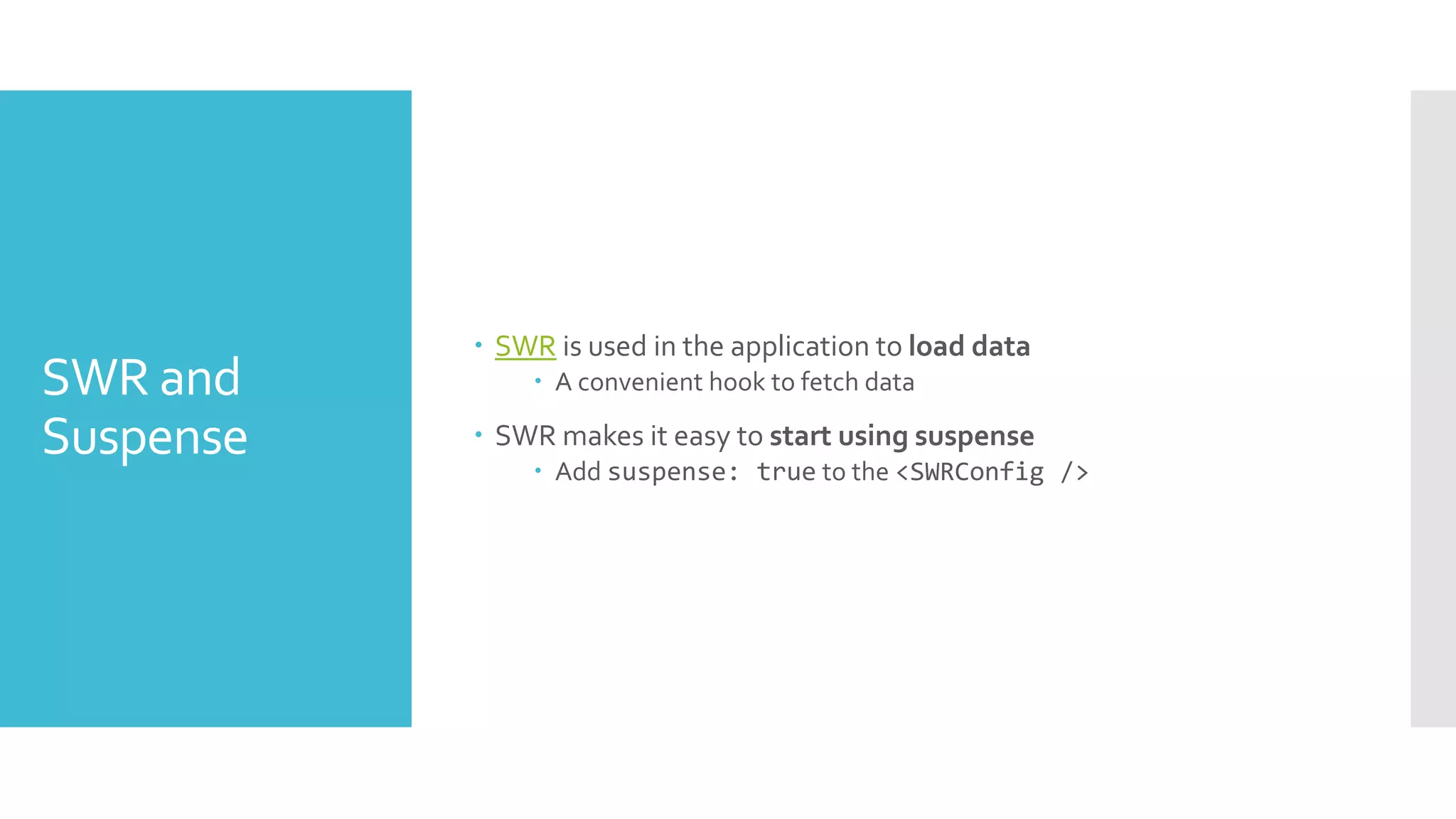 SWR and
Suspense
 SWR is used in the application to load data
 A convenient hook to fetch data
 SWR makes it easy to start using suspense
 Add suspense: true to the <SWRConfig />
 