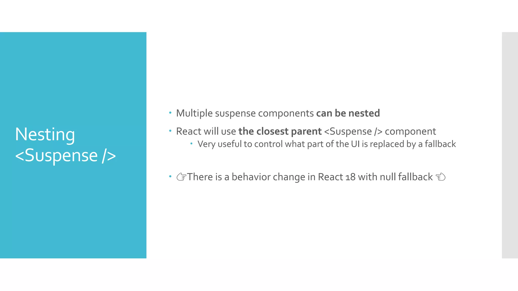 Nesting
<Suspense />
 Multiple suspense components can be nested
 React will use the closest parent <Suspense /> component
 Very useful to control what part of the UI is replaced by a fallback
 👉There is a behavior change in React 18 with null fallback 👈
 