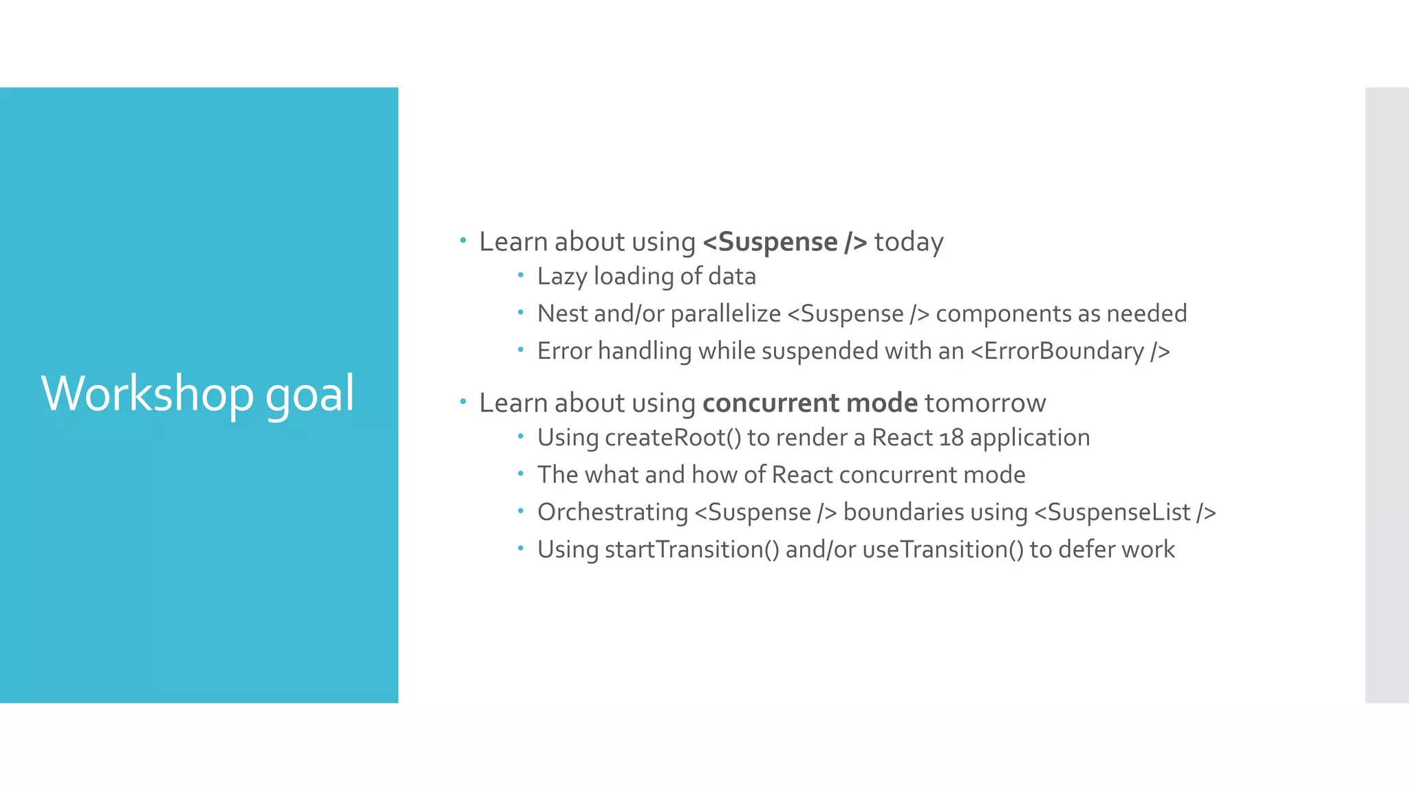 Workshop goal
 Learn about using <Suspense /> today
 Lazy loading of data
 Nest and/or parallelize <Suspense /> components as needed
 Error handling while suspended with an <ErrorBoundary />
 Learn about using concurrent mode tomorrow
 Using createRoot() to render a React 18 application
 The what and how of React concurrent mode
 Orchestrating <Suspense /> boundaries using <SuspenseList />
 Using startTransition() and/or useTransition() to defer work
 