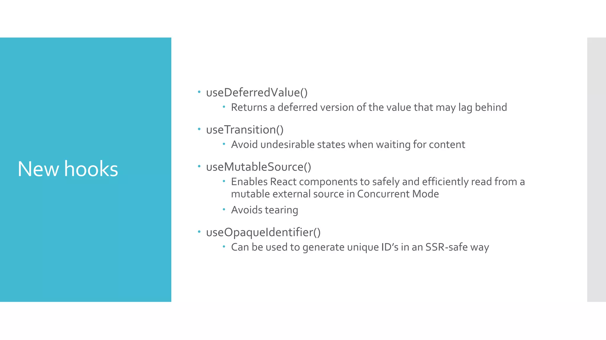 New hooks
 useDeferredValue()
 Returns a deferred version of the value that may lag behind
 useTransition()
 Avoid undesirable states when waiting for content
 useMutableSource()
 Enables React components to safely and efficiently read from a
mutable external source in Concurrent Mode
 Avoids tearing
 useOpaqueIdentifier()
 Can be used to generate unique ID’s in an SSR-safe way
 