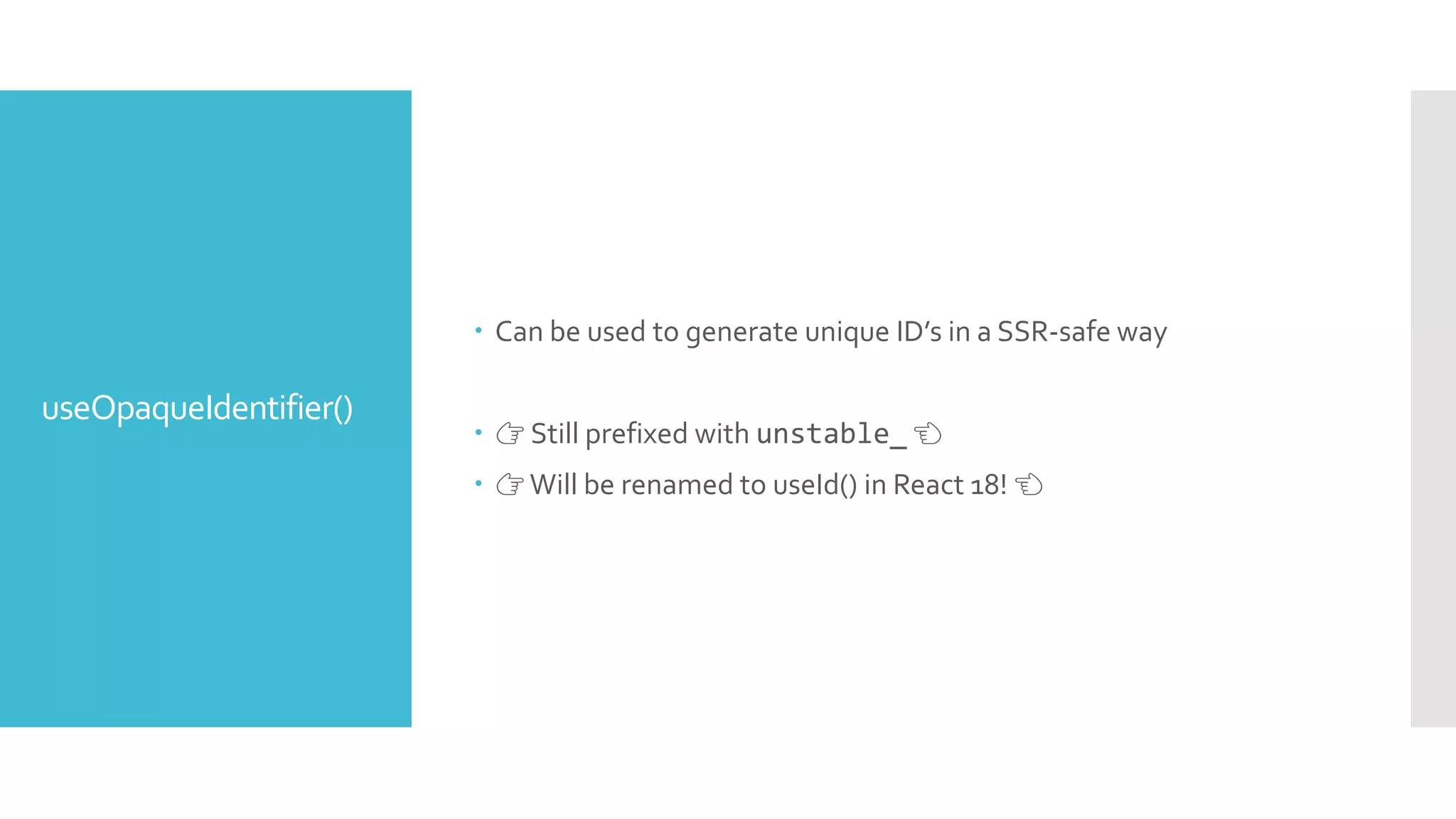 useOpaqueIdentifier()
 Can be used to generate unique ID’s in a SSR-safe way
 👉 Still prefixed with unstable_ 👈
 👉Will be renamed to useId() in React 18! 👈
 