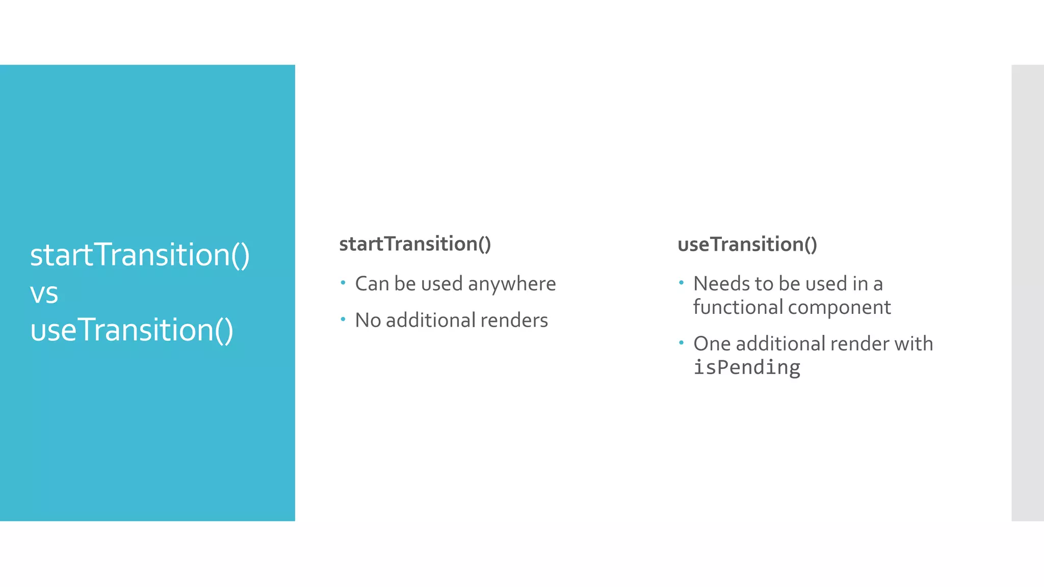 startTransition()
vs
useTransition()
startTransition()
 Can be used anywhere
 No additional renders
useTransition()
 Needs to be used in a
functional component
 One additional render with
isPending
 