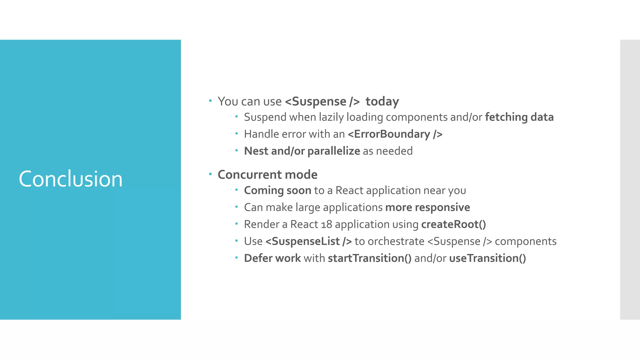 Conclusion
 You can use <Suspense /> today
 Suspend when lazily loading components and/or fetching data
 Handle error with an <ErrorBoundary />
 Nest and/or parallelize as needed
 Concurrent mode
 Coming soon to a React application near you
 Can make large applications more responsive
 Render a React 18 application using createRoot()
 Use <SuspenseList /> to orchestrate <Suspense /> components
 Defer work with startTransition() and/or useTransition()
 