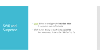 SWR and
Suspense
 SWR is used in the application to load data
 A convenient hook to fetch data
 SWR makes it easy to start using suspense
 Add suspense: true to the <SWRConfig />
 