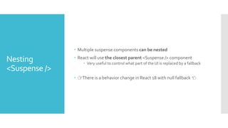 Nesting
<Suspense />
 Multiple suspense components can be nested
 React will use the closest parent <Suspense /> component
 Very useful to control what part of the UI is replaced by a fallback
 👉There is a behavior change in React 18 with null fallback 👈
 