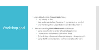 Workshop goal
 Learn about using <Suspense /> today
 Lazy loading of data
 Nest and/or parallelize <Suspense /> components as needed
 Error handling while suspended with an <ErrorBoundary />
 Learn about using concurrent mode tomorrow
 Using createRoot() to render a React 18 application
 The what and how of React concurrent mode
 Orchestrating <Suspense /> boundaries using <SuspenseList />
 Using startTransition() and/or useTransition() to defer work
 