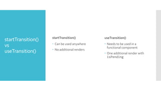 startTransition()
vs
useTransition()
startTransition()
 Can be used anywhere
 No additional renders
useTransition()
 Needs to be used in a
functional component
 One additional render with
isPending
 