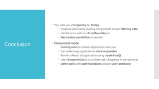 Conclusion
 You can use <Suspense /> today
 Suspend when lazily loading components and/or fetching data
 Handle error with an <ErrorBoundary />
 Nest and/or parallelize as needed
 Concurrent mode
 Coming soon to a React application near you
 Can make large applications more responsive
 Render a React 18 application using createRoot()
 Use <SuspenseList /> to orchestrate <Suspense /> components
 Defer work with startTransition() and/or useTransition()
 
