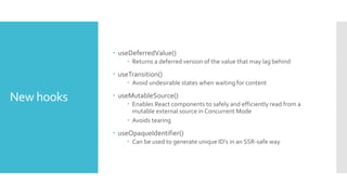 New hooks
 useDeferredValue()
 Returns a deferred version of the value that may lag behind
 useTransition()
 Avoid undesirable states when waiting for content
 useMutableSource()
 Enables React components to safely and efficiently read from a
mutable external source in Concurrent Mode
 Avoids tearing
 useOpaqueIdentifier()
 Can be used to generate unique ID’s in an SSR-safe way
 