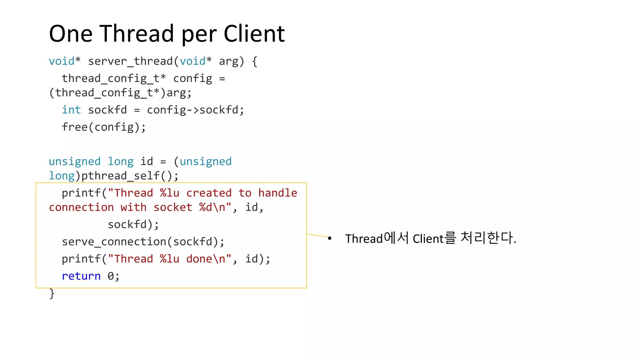 One Thread per Client
void* server_thread(void* arg) {
thread_config_t* config =
(thread_config_t*)arg;
int sockfd = config->sockfd;
free(config);
unsigned long id = (unsigned
long)pthread_self();
printf("Thread %lu created to handle
connection with socket %dn", id,
sockfd);
serve_connection(sockfd);
printf("Thread %lu donen", id);
return 0;
}
• Thread에서 Client를 처리한다.
 
