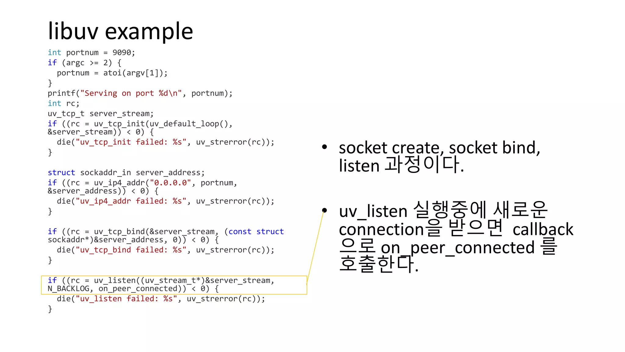 libuv example
int portnum = 9090;
if (argc >= 2) {
portnum = atoi(argv[1]);
}
printf("Serving on port %dn", portnum);
int rc;
uv_tcp_t server_stream;
if ((rc = uv_tcp_init(uv_default_loop(),
&server_stream)) < 0) {
die("uv_tcp_init failed: %s", uv_strerror(rc));
}
struct sockaddr_in server_address;
if ((rc = uv_ip4_addr("0.0.0.0", portnum,
&server_address)) < 0) {
die("uv_ip4_addr failed: %s", uv_strerror(rc));
}
if ((rc = uv_tcp_bind(&server_stream, (const struct
sockaddr*)&server_address, 0)) < 0) {
die("uv_tcp_bind failed: %s", uv_strerror(rc));
}
if ((rc = uv_listen((uv_stream_t*)&server_stream,
N_BACKLOG, on_peer_connected)) < 0) {
die("uv_listen failed: %s", uv_strerror(rc));
}
• socket create, socket bind,
listen 과정이다.
• uv_listen 실행중에 새로운
connection을 받으면 callback
으로 on_peer_connected 를
호출한다.
 