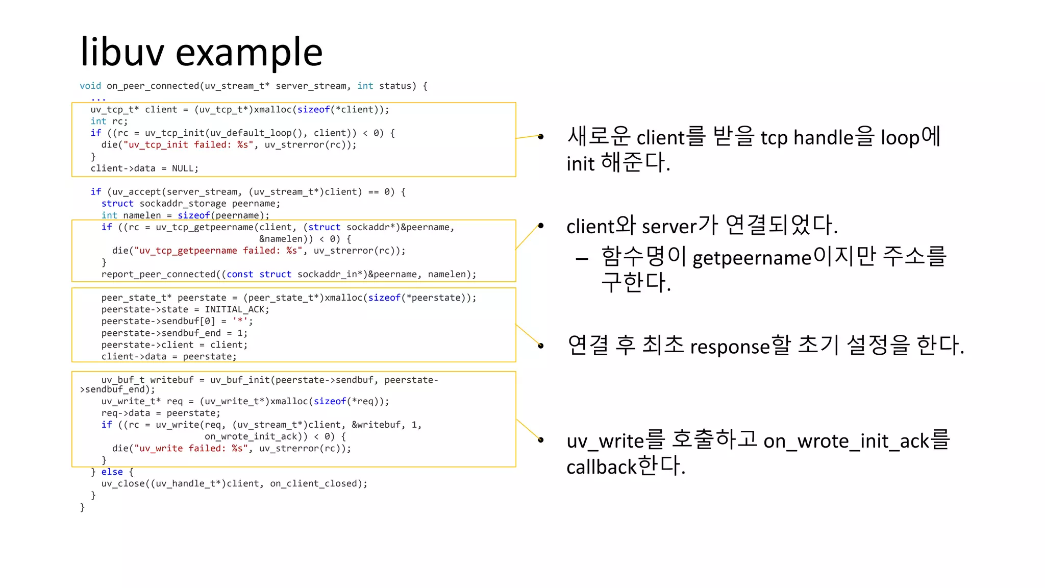 libuv example
void on_peer_connected(uv_stream_t* server_stream, int status) {
...
uv_tcp_t* client = (uv_tcp_t*)xmalloc(sizeof(*client));
int rc;
if ((rc = uv_tcp_init(uv_default_loop(), client)) < 0) {
die("uv_tcp_init failed: %s", uv_strerror(rc));
}
client->data = NULL;
if (uv_accept(server_stream, (uv_stream_t*)client) == 0) {
struct sockaddr_storage peername;
int namelen = sizeof(peername);
if ((rc = uv_tcp_getpeername(client, (struct sockaddr*)&peername,
&namelen)) < 0) {
die("uv_tcp_getpeername failed: %s", uv_strerror(rc));
}
report_peer_connected((const struct sockaddr_in*)&peername, namelen);
peer_state_t* peerstate = (peer_state_t*)xmalloc(sizeof(*peerstate));
peerstate->state = INITIAL_ACK;
peerstate->sendbuf[0] = '*';
peerstate->sendbuf_end = 1;
peerstate->client = client;
client->data = peerstate;
uv_buf_t writebuf = uv_buf_init(peerstate->sendbuf, peerstate-
>sendbuf_end);
uv_write_t* req = (uv_write_t*)xmalloc(sizeof(*req));
req->data = peerstate;
if ((rc = uv_write(req, (uv_stream_t*)client, &writebuf, 1,
on_wrote_init_ack)) < 0) {
die("uv_write failed: %s", uv_strerror(rc));
}
} else {
uv_close((uv_handle_t*)client, on_client_closed);
}
}
• 새로운 client를 받을 tcp handle을 loop에
init 해준다.
• client와 server가 연결되었다.
– 함수명이 getpeername이지만 주소를
구한다.
• 연결 후 최초 response할 초기 설정을 한다.
• uv_write를 호출하고 on_wrote_init_ack를
callback한다.
 