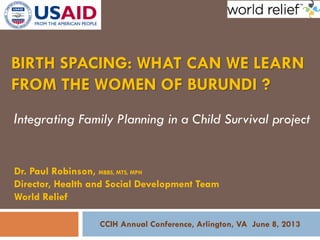 BIRTH SPACING: WHAT CAN WE LEARN
FROM THE WOMEN OF BURUNDI ?
Integrating Family Planning in a Child Survival project
Dr. Paul Robinson, MBBS, MTS, MPH
Director, Health and Social Development Team
World Relief
CCIH Annual Conference, Arlington, VA June 8, 2013
 