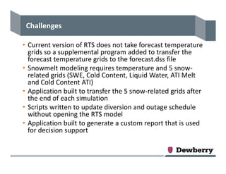 Challenges
• Current version of RTS does not take forecast temperature 
grids so a supplemental program added to transfer the 
forecast temperature grids to the forecast.dss file
• Snowmelt modeling requires temperature and 5 snow‐
related grids (SWE, Cold Content, Liquid Water, ATI Melt 
and Cold Content ATI)
• Application built to transfer the 5 snow‐related grids after 
the end of each simulation
• Scripts written to update diversion and outage schedule 
without opening the RTS model
• Application built to generate a custom report that is used 
for decision support
 