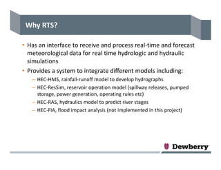 Why RTS?
• Has an interface to receive and process real‐time and forecast 
meteorological data for real time hydrologic and hydraulic 
simulations
• Provides a system to integrate different models including:
– HEC‐HMS, rainfall‐runoff model to develop hydrographs
– HEC‐ResSim, reservoir operation model (spillway releases, pumped 
storage, power generation, operating rules etc)
– HEC‐RAS, hydraulics model to predict river stages
– HEC‐FIA, flood impact analysis (not implemented in this project)
 
