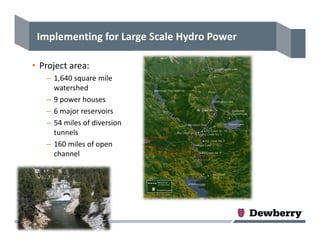 Implementing for Large Scale Hydro Power
• Project area:
– 1,640 square mile 
watershed
– 9 power houses
– 6 major reservoirs
– 54 miles of diversion 
tunnels
– 160 miles of open 
channel
 