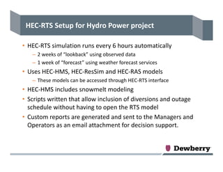 HEC‐RTS Setup for Hydro Power project
• HEC‐RTS simulation runs every 6 hours automatically
– 2 weeks of “lookback” using observed data
– 1 week of “forecast” using weather forecast services
• Uses HEC‐HMS, HEC‐ResSim and HEC‐RAS models
– These models can be accessed through HEC‐RTS interface
• HEC‐HMS includes snowmelt modeling
• Scripts written that allow inclusion of diversions and outage 
schedule without having to open the RTS model
• Custom reports are generated and sent to the Managers and 
Operators as an email attachment for decision support.
 