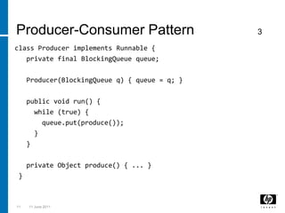 class Producer implements Runnable {   private final BlockingQueue queue;   Producer(BlockingQueue q) { queue = q; }   public void run() {     while (true) {queue.put(produce());      }   }   private Object produce() { ... } }113 March 2011Producer-Consumer Pattern                3
