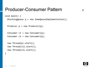 133 March 2011void main() {BlockingQueue q = new SomeQueueImplementation();  Producer p = new Producer(q);  Consumer c1 = new Consumer(q);  Consumer c2 = new Consumer(q);  new Thread(p).start();  new Thread(c1).start();  new Thread(c2).start();}Producer-Consumer Pattern                2