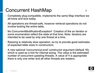 Concurrent HashMap1Completely plug-compatible, implements the same Map interface we all know and love today.All operations are thread-safe, however retrieval operations do not involve locking the entire table. No ConcurrentModificationException!  Creation of the an iterator or some enumeration reflect the state at that time. Note: iterators are intended to be used by only one thread at a time. Resizing is relatively slow operation, so try to provide good estimates of expected table sizes in constructors. A new optional 'concurrencyLevel' constructor argument (default 16),  which is used as a hint for internal sizing. The value is the estimated number of concurrent updating threads. A value of 1 is appropriate there is only one writer and all other threads are readers. 143 March 2011