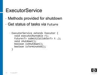 ExecutorServiceMethods provided for shutdownGet status of tasks via FutureExecutorService extends Executor {  void execute(Runnable r);  Future<T> submit(Callable<T> t …);  void shutdown();booleanisShutdown();booleanisTerminated();}213 March 2011
