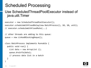 Scheduled ProcessingUse ScheduledThreadPoolExecutor instead of java.util.Timerexecutor = new ScheduledThreadPoolExecutor();executor.scheduleWithFixedDelay(new BatchProcess(), 10, 10, unit);// executor.scheduleWithFixedRate(...)// other threads are adding to this queue:queue = new LinkedBlockingDeque();class BatchProcess implements Runnable {  public void run() {    List data = new ArrayList ();queue.drainTo(data);    // process data list in a batch  }}243 March 2011