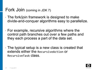 Fork Join (coming in JDK 7)The fork/join framework is designed to make divide-and-conquer algorithms easy to parallelize.For example, recursive algorithms where the control path branches out over a few paths and they each process a part of the data set.  The typical setup is a new class is created that extends either the RecursiveActionor RecursiveTaskclass.   273 March 2011